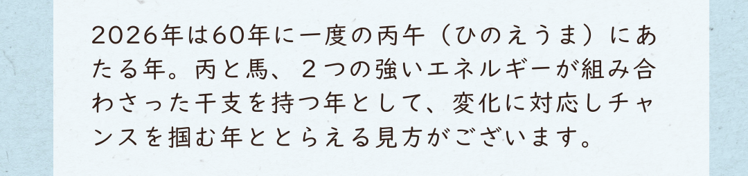 2026年は60年に一度の丙午（ひのえうま）にあたる年。丙と馬、２つの強いエネルギーが組み合わさった干支を持つ年として、変化に対応しチャンスを掴む年ととらえる見方がございます。