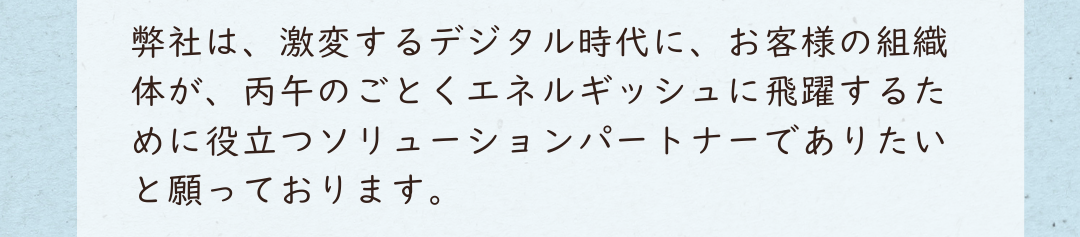 弊社は、激変するデジタル時代に、お客様の組織体が、丙午のごとくエネルギッシュに飛躍するために役立つソリューションパートナーでありたいと願っております。